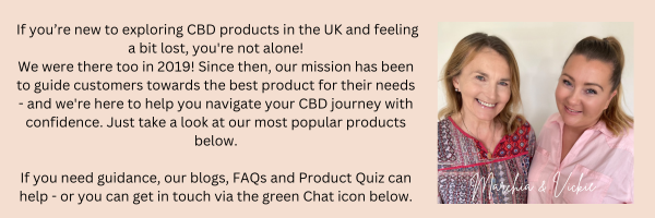 If you’re new to exploring CBD products in the UK and feeling a bit lost, you're not alone! We were there too in 2019! Since then, our mission has been to guide customers towards the best product for their needs - and we're here to help you navigate your CBD journey with confidence. Just take a look at our most popular products below. If you need guidance, our blogs, FAQs and Product Quiz can help - or you can get in touch via the green Chat icon below. Marchia & Vickie